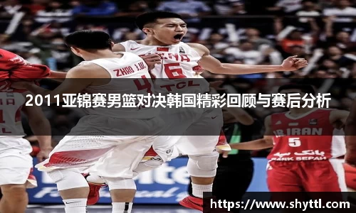 2011亚锦赛男篮对决韩国精彩回顾与赛后分析